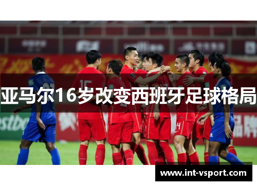 亚马尔16岁改变西班牙足球格局 亚马尔16岁改变西班牙足球格局