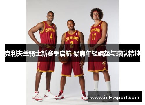 克利夫兰骑士新赛季启航 聚焦年轻崛起与球队精神 克利夫兰骑士新赛季启航 聚焦年轻崛起与球队精神